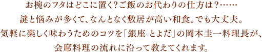 お椀のフタはどこに置く?ご飯のお代わりの仕方は?……謎と悩みが多くて、なんとなく敷居が高い和食。でも大丈夫。気軽に楽しく味わうためのコツを「銀座 とよだ」の岡本圭一料理長が、会席料理の流れに沿って教えてくれます。