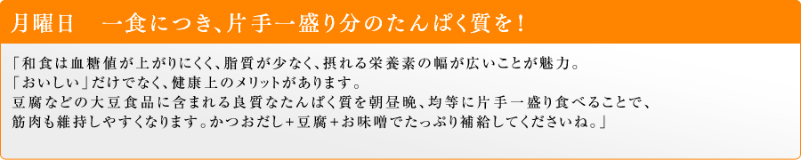 月曜日 一食につき、片手一盛り分のたんぱく質を!「和食は血糖値が上がりにくく、脂質が少なく、摂れる栄養素の幅が広いことが魅力。「おいしい」だけでなく、健康上のメリットがあります。豆腐などの大豆食品に含まれる良質なたんぱく質を朝昼晩、均等に片手一盛り食べることで、筋肉も維持しやすくなります。かつおだし+豆腐+お味噌でたっぷり補給してくださいね。」