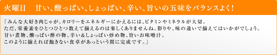 火曜日 甘い、酸っぱい、しょっぱい、辛い、旨いの五味をバランスよく!「みんな大好き肉じゃが。カロリーをエネルギーにかえるには、ビタミンやミネラルが大切。ただ、栄養素をひとつひとつ数えて揃えるのは楽しくありませんね。彩りや、味の違いで揃えてはいかがでしょう。甘い煮物、酸っぱい酢の物、辛い&しょっぱい炒め物、旨いお味噌汁。このように揃えれば飽きない食卓があっという間に完成です。」