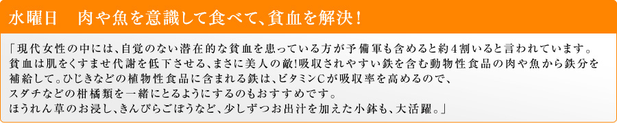 水曜日 肉や魚を意識して食べて、貧血を解決!「現代女性の中には、自覚のない潜在的な貧血を患っている方が予備軍も含めると約4割いると言われています。貧血は肌をくすませ代謝を低下させる、まさに美人の敵!吸収されやすい鉄を含む動物性食品の肉や魚から鉄分を補給して。ひじきなどの植物性食品に含まれる鉄は、ビタミンCが吸収率を高めるので、スダチなどの柑橘類を一緒にとるようにするのもおすすめです。ほうれん草のお浸し、きんぴらごぼうなど、少しずつお出汁を加えた小鉢も、大活躍。」