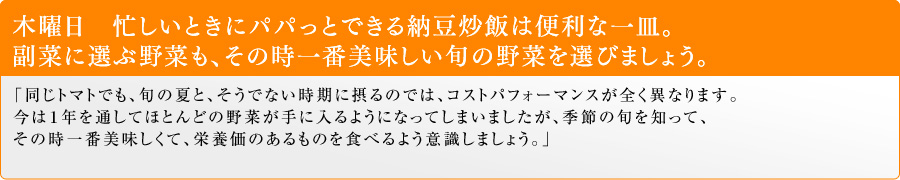 木曜日 忙しいときにパパっとできる納豆炒飯は便利な一皿。副菜に選ぶ野菜も、その時一番美味しい旬の野菜を選びましょう。「同じトマトでも、旬の夏と、そうでない時期に摂るのでは、コストパフォーマンスが全く異なります。今は1年を通してほとんどの野菜が手に入るようになってしまいましたが、季節の旬を知って、その時一番美味しくて、栄養価のあるものを食べるよう意識しましょう。」