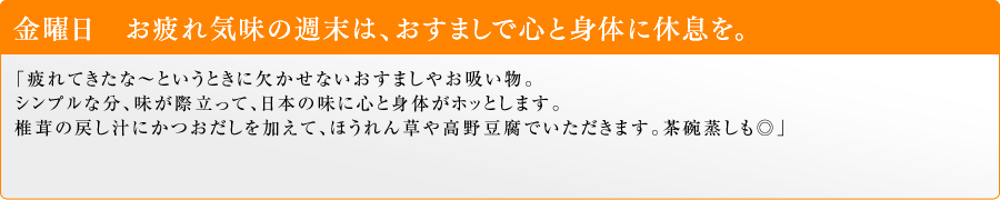金曜日 お疲れ気味の週末は、おすましで心と身体に休息を。「疲れてきたな~というときに欠かせないおすましやお吸い物。シンプルな分、味が際立って、日本の味に心と身体がホッとします。椎茸の戻し汁にかつおだしを加えて、ほうれん草や高野豆腐でいただきます。茶碗蒸しも◎」