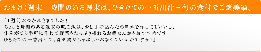 おまけ:週末 時間のある週末は、ひきたての一番出汁+旬の食材でご褒美鍋。「1週間おつかれさまでした!
ちょっと時間のある週末の晩ご飯は、少し手の込んだお料理を作ってもいいし、休みがてら手軽に作れて野菜もたっぷり摂れるお鍋なんかもおすすめです。ひきたての一番出汁で、寄せ鍋やしゃぶしゃぶなんていかがですか?」