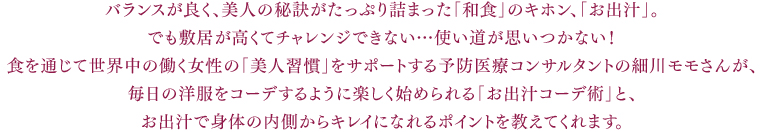 バランスが良く、美人の秘訣がたっぷり詰まった「和食」のキホン、「お出汁」。でも敷居が高くてチャレンジできない…使い道が思いつかない!食を通じて世界中の働く女性の「美人習慣」をサポートする予防医療コンサルタントの細川モモさんが、毎日の洋服をコーデするように楽しく始められる「お出汁コーデ術」と、お出汁で身体の内側からキレイになれるポイントを教えてくれます。